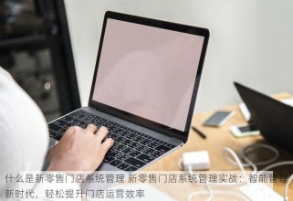 什么是新零售门店系统管理 新零售门店系统管理实战：智能管理新时代，轻松提升门店运营效率