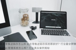 延庆零售进销存怎么样 延庆零售进销存系统哪家好？行业最全评测&管理系统怎么样？行业真实案例揭秘