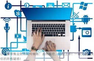 小规模零售业财务如何做账：走向规范，轻松上手！一篇文章解决你的所有疑惑！