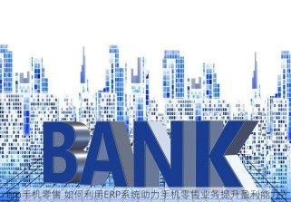 erp手机零售 如何利用ERP系统助力手机零售业务提升盈利能力？