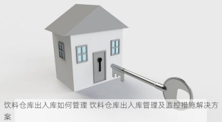 饮料仓库出入库如何管理 饮料仓库出入库管理及监控措施解决方案
