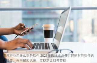 零售行业用什么财务软件 2023零售行业必备：智能财务软件选购指南，告别繁琐记账，实现高效财务管理