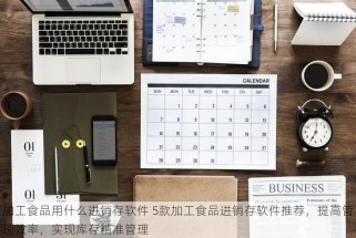 加工食品用什么进销存软件 5款加工食品进销存软件推荐，提高管理效率，实现库存精准管理