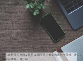 什么是新零售电商交易系统 新零售电商交易系统全解析：定义、特点与优势一网打尽