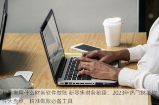 新零售用什么财务软件做账 新零售财务秘籍：2023年热门财务软件大盘点，精准做账必备工具