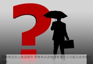 零售商店怎么做进销存 零售商店进销存管理常见问题及效率提升方法