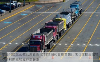 零售门店怎么做仓库管理 如何精细化管理零售门店仓库提高储物空间利用率和库存周转率
