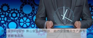 佛山食品erp软件 佛山食品ERP软件，助力企业提升生产效率，让经营更精准高效