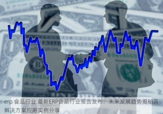 erp 食品行业 最新ERP食品行业报告发布：未来发展趋势揭秘及解决方案应用实例分享