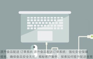 源升食品配送 订单系统 源升食品配送订单系统：强化安全保障措施，确保食品安全无忧；揭秘客户案例，探索如何提升配送效率