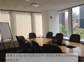商品零售企业erp 如何选择适合中小型商品零售企业的ERP系统以提升销售业绩？