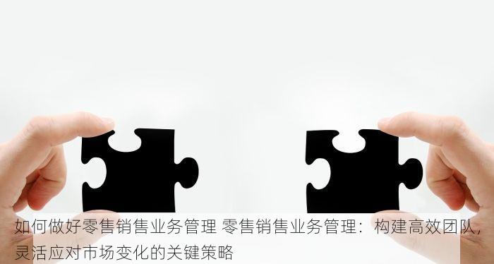 如何做好零售销售业务管理 零售销售业务管理：构建高效团队，灵活应对市场变化的关键策略