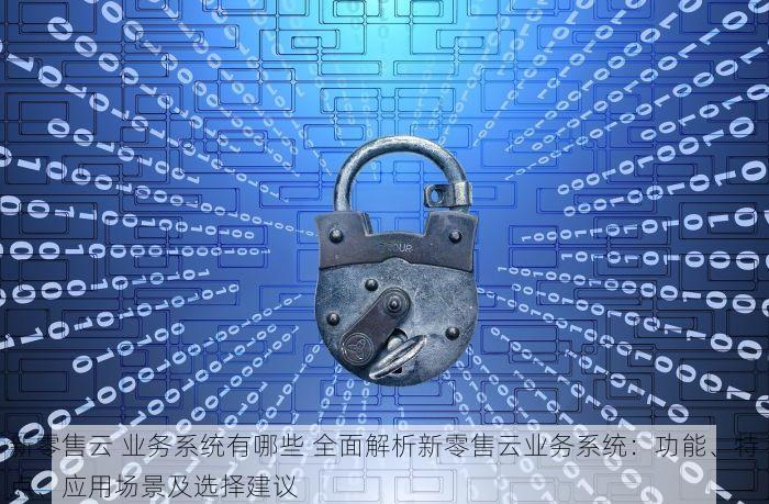 新零售云 业务系统有哪些 全面解析新零售云业务系统：功能、特点、应用场景及选择建议