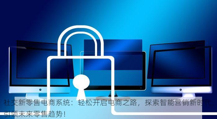 社交新零售电商系统：轻松开启电商之路，探索智能营销新时代，引领未来零售趋势！