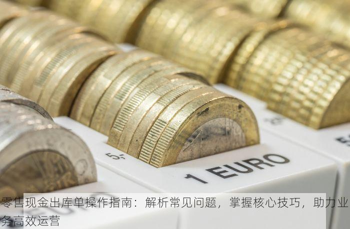 零售现金出库单操作指南：解析常见问题，掌握核心技巧，助力业务高效运营