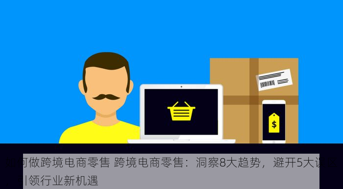 如何做跨境电商零售 跨境电商零售：洞察8大趋势，避开5大误区，引领行业新机遇
