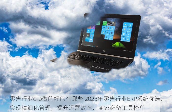 零售行业erp做的好的有哪些 2023年零售行业ERP系统优选：实现精细化管理，提升运营效率，商家必备工具榜单