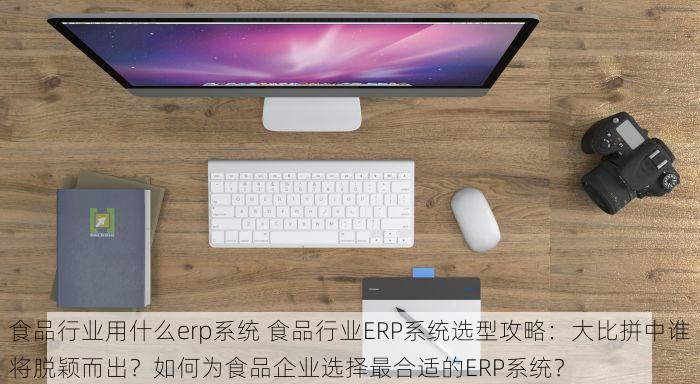 食品行业用什么erp系统 食品行业ERP系统选型攻略：大比拼中谁将脱颖而出？如何为食品企业选择最合适的ERP系统？