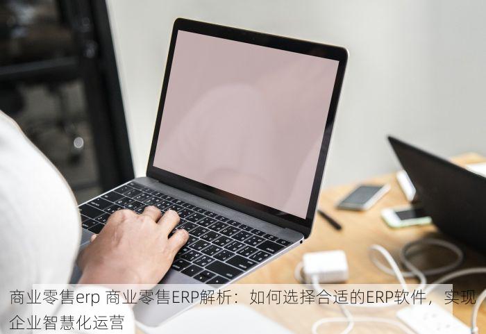 商业零售erp 商业零售ERP解析：如何选择合适的ERP软件，实现企业智慧化运营