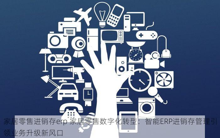 家居零售进销存erp 家居零售数字化转型：智能ERP进销存管理引领业务升级新风口