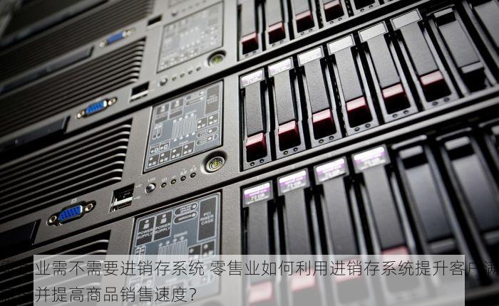 零售业需不需要进销存系统 零售业如何利用进销存系统提升客户满意度并提高商品销售速度？
