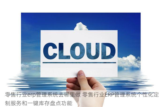 零售行业erp管理系统去哪里做 零售行业ERP管理系统个性化定制服务和一键库存盘点功能