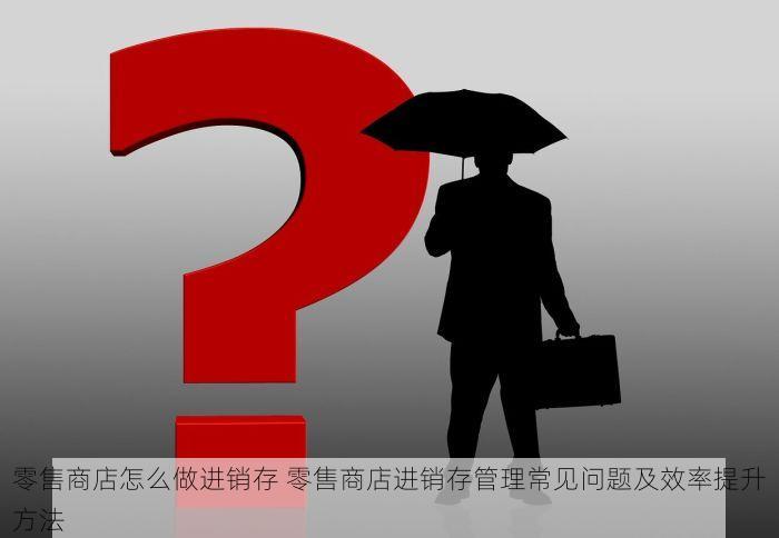 零售商店怎么做进销存 零售商店进销存管理常见问题及效率提升方法