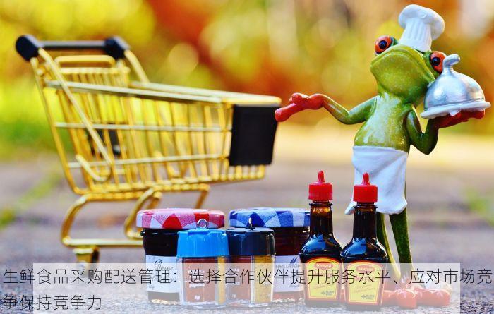 生鲜食品采购配送管理：选择合作伙伴提升服务水平、应对市场竞争保持竞争力