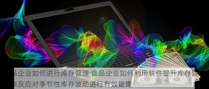 食品企业如何进行库存管理 食品企业如何利用软件提升库存管理效率及应对季节性库存波动进行有效管理