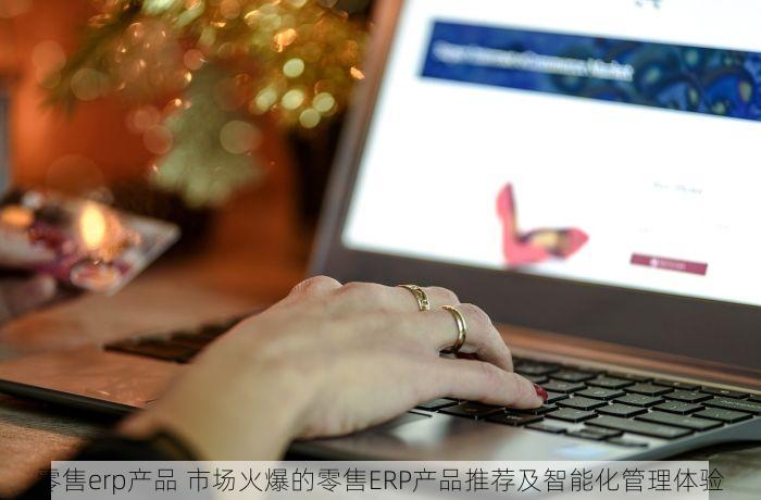 零售erp产品 市场火爆的零售ERP产品推荐及智能化管理体验