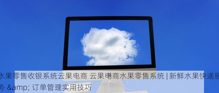 水果零售收银系统云果电商 云果电商水果零售系统 | 新鲜水果快递服务 & 订单管理实用技巧
