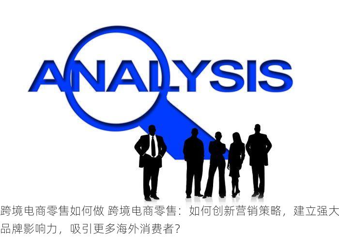 跨境电商零售如何做 跨境电商零售：如何创新营销策略，建立强大品牌影响力，吸引更多海外消费者？