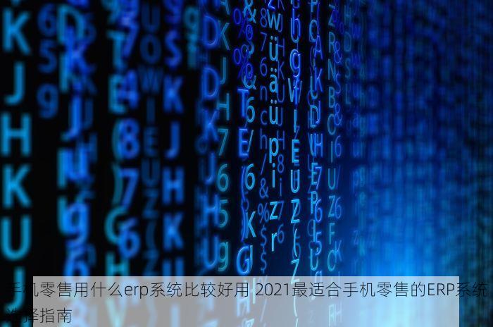 手机零售用什么erp系统比较好用 2021最适合手机零售的ERP系统选择指南