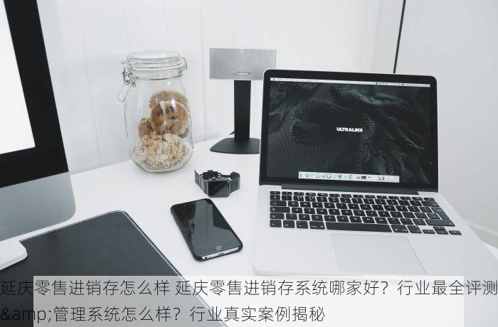 延庆零售进销存怎么样 延庆零售进销存系统哪家好？行业最全评测&管理系统怎么样？行业真实案例揭秘