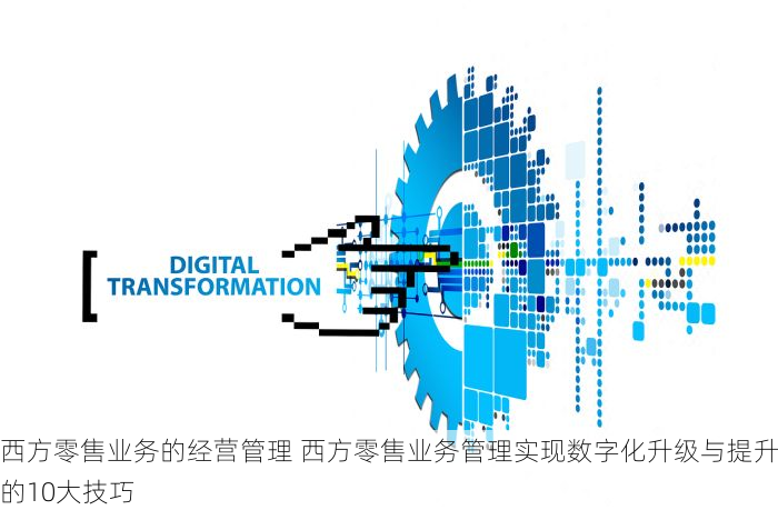 西方零售业务的经营管理 西方零售业务管理实现数字化升级与提升的10大技巧