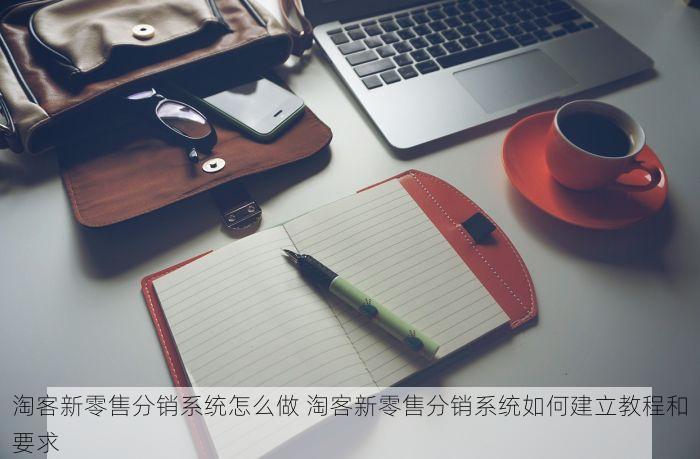淘客新零售分销系统怎么做 淘客新零售分销系统如何建立教程和要求