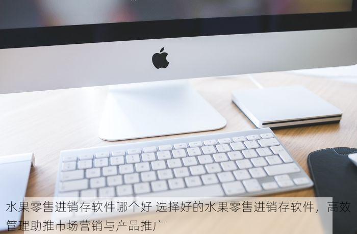 水果零售进销存软件哪个好 选择好的水果零售进销存软件，高效管理助推市场营销与产品推广