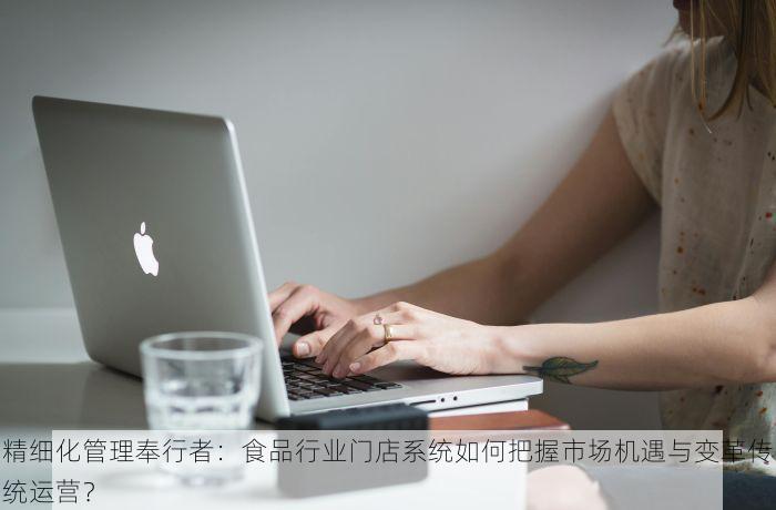 精细化管理奉行者：食品行业门店系统如何把握市场机遇与变革传统运营？