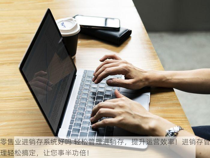 零售业进销存系统好吗 轻松管理进销存，提升运营效率！进销存管理轻松搞定，让您事半功倍！