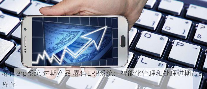 零售erp系统 过期产品 零售ERP系统：智能化管理和处理过期产品库存