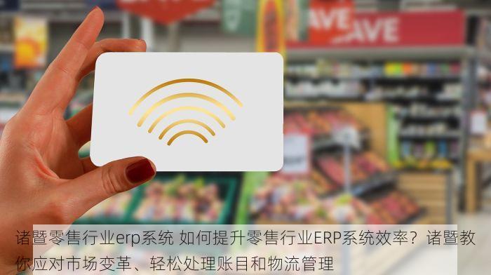 诸暨零售行业erp系统 如何提升零售行业ERP系统效率？诸暨教你应对市场变革、轻松处理账目和物流管理