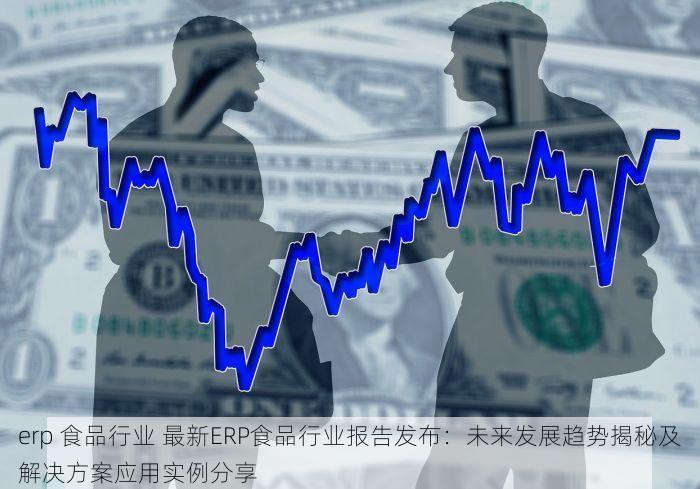 erp 食品行业 最新ERP食品行业报告发布：未来发展趋势揭秘及解决方案应用实例分享