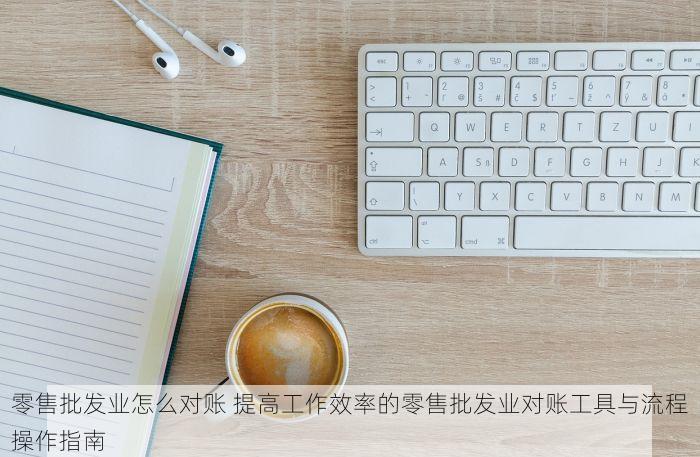 零售批发业怎么对账 提高工作效率的零售批发业对账工具与流程操作指南