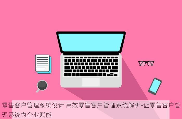 零售客户管理系统设计 高效零售客户管理系统解析-让零售客户管理系统为企业赋能