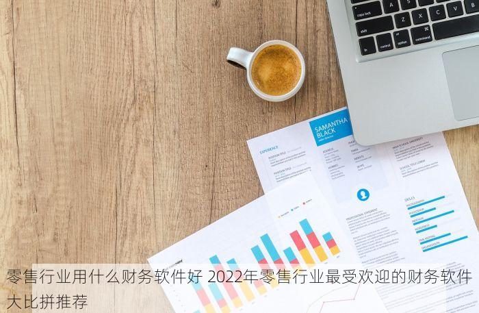 零售行业用什么财务软件好 2022年零售行业最受欢迎的财务软件大比拼推荐
