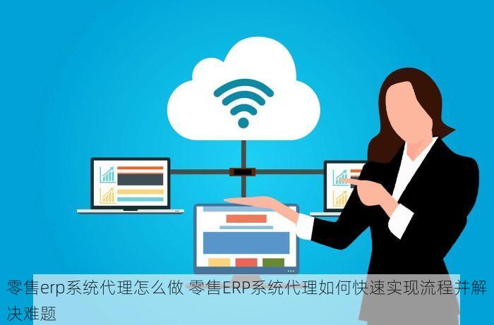 零售erp系统代理怎么做 零售ERP系统代理如何快速实现流程并解决难题